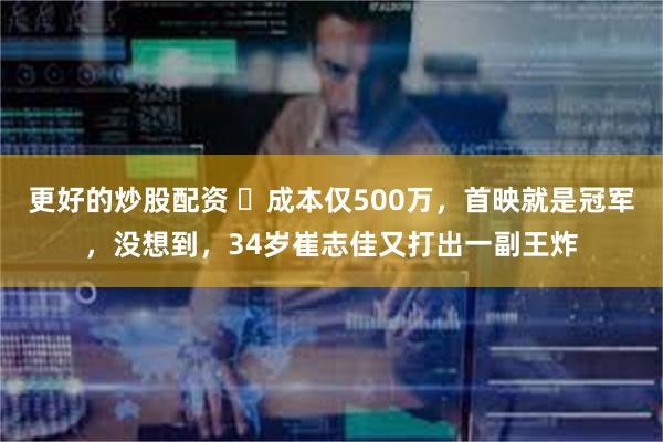 更好的炒股配资 ​成本仅500万，首映就是冠军，没想到，34岁崔志佳又打出一副王炸