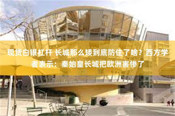 现货白银杠杆 长城那么矮到底防住了啥？西方学者表示：秦始皇长城把欧洲害惨了