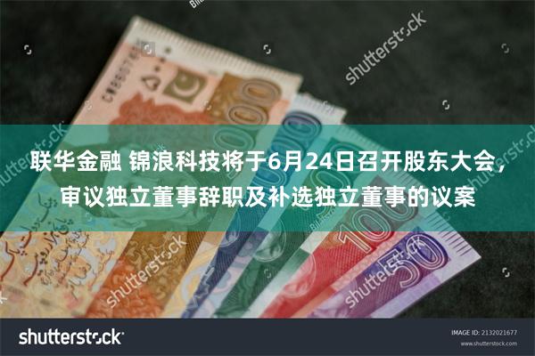 联华金融 锦浪科技将于6月24日召开股东大会，审议独立董事辞职及补选独立董事的议案