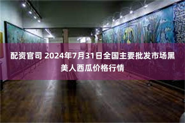 配资官司 2024年7月31日全国主要批发市场黑美人西瓜价格行情